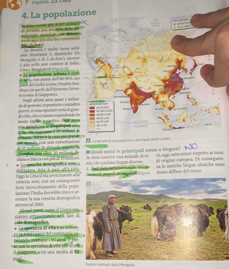 Capítolo 23 LAsia
4. La popolazi
In Asia vivono più di 4,5 miliardi
di persone, più del 60% della po
polazione mondiale, La densità
media è la più alta fra i continenti
(901 ab.(km²).
La densità è molto bassa nelle
aree montuose o desertiche (in
Mongolia è di 2 ab./km²), mentre
è alta nelle aree costiere di India,
Cina e Bangladesh (figura A).
La popolazione urbana è circa
il 48%, con punte dell'80-90% nei
paesí del Golfo (come l'Arabia Sau
dita) e in quelli dell'Estremo Orien-
te (come il Giappone).
Negli ultimi anni quasi 1 miliar
do di persone, soprattutto contadini
poveri, si sono spostati verso le gran-
di città, che si stanno espandendo in
modo rapido e caotico. Oggi sono
una quindicina le megalopoli asia.
tiche che superano i 10 milioni di
abitanti. Tokyo è la città più grande
del mondo, con una conurbazione
di 37 milioni di abitanti, seguita da
Shanghai con oltre 20 milioni, Pe Quali sono le principali etnie e lingue?
chino e Dacca con più di 19 milioni. In Asia convive una miriade di et- B), oggi minoritari rispetto ai russi
La crescita demografica annua nie, che parlano lingue diverse. di origine europea. Di conseguen
dell'intera Asia è pari all'1,15%. 1. Neli Asia settentrionale vivono za le antiche lingue altaiche sono
Oggi la Cina si sta avvicinando alla da secoli popoli mongolidi (figura meno diffuse del russo.
crescita zero, con un conseguent
forte invecchiamento della popo
lazione; l’India dovrebbe invece a
restare la sua crescita demografic
attorno al 2060.
Alcuni paesi, come il Giappone
stanno attraversando una fase d
calo demografico.
La speranza di vita è in aumen
to in tutti i paesi del continente su
perando ovunque i 60 anni; il paé
se con la speranza di vita più alta 
il Giappone, con una media di 8
anni.
Pastori nomadi della Mongolia.