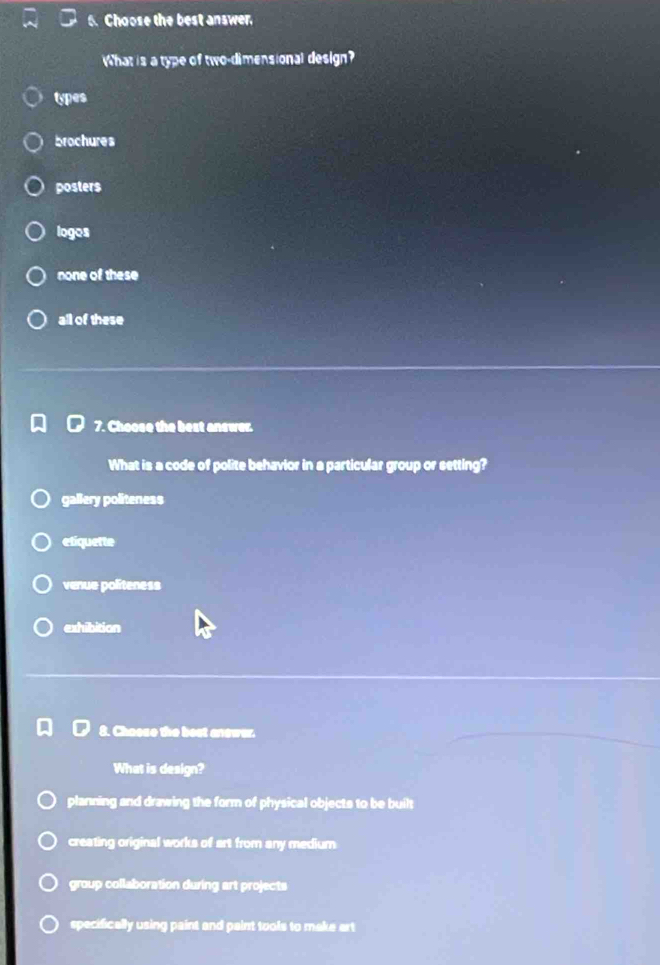 Choose the best answer.
What is a type of two-dimensional design?
types
brochures
posters
logos
none of these
all of these
7. Choose the best answer.
What is a code of polite behavior in a particular group or setting?
gallery politeness
etiquette
venue politeness
exhibition
8. Choose the best anewar.
What is design?
planning and drawing the form of physical objects to be built
creating original works of art from any medium
group collaboration during art projects
specifically using paint and paint tools to make art
