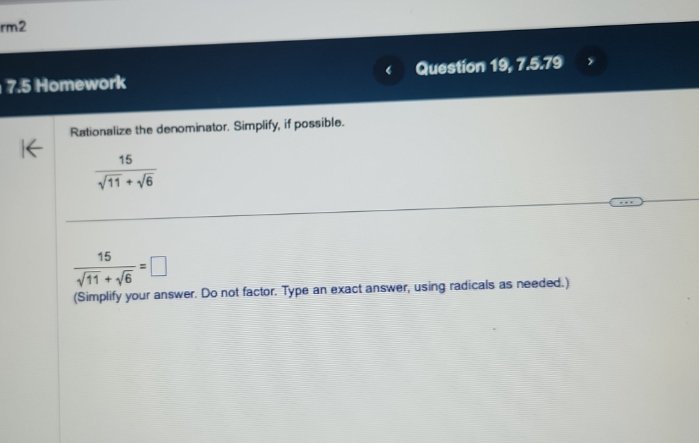 rm2 
7.5 Homework Question 19, 7.5.79 
Rationalize the denominator. Simplify, if possible.
 15/sqrt(11)+sqrt(6) 
 15/sqrt(11)+sqrt(6) =□
(Simplify your answer. Do not factor. Type an exact answer, using radicals as needed.)