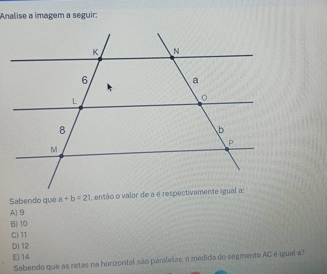 Analise a imagem a seguir:
Sabendo que a+b=21 , então o valo
A) 9
B) 10
C) 11
D) 12
E) 14
Sabendo que as retas na horizontal são paralelas, a medida do segmento AC é igual a?