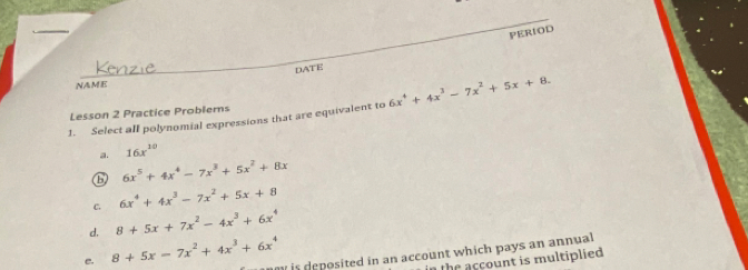 PERIOD
NAME DATE
1. Select alI polynomial expressions that are equivalent to 6x^4+4x^3-7x^2+5x+8. 
Lesson 2 Practice Problems
a. 16x^(10)
G 6x^5+4x^4-7x^3+5x^2+8x
C. 6x^4+4x^3-7x^2+5x+8
d. 8+5x+7x^2-4x^3+6x^4
e. 8+5x-7x^2+4x^3+6x^4 is deposited in an account which pays an annual 
in the account is multiplied