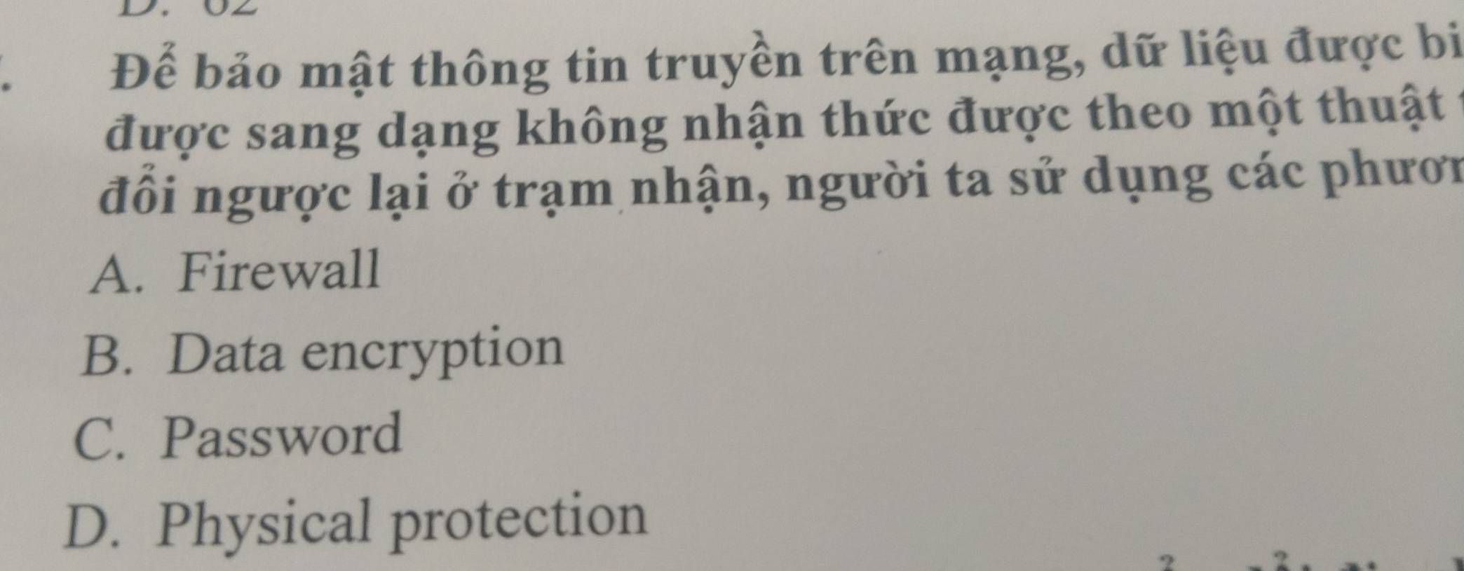 Để bảo mật thông tin truyền trên mạng, dữ liệu được bị
được sang dạng không nhận thức được theo một thuật
đồi ngược lại ở trạm nhận, người ta sử dụng các phươn
A. Firewall
B. Data encryption
C. Password
D. Physical protection