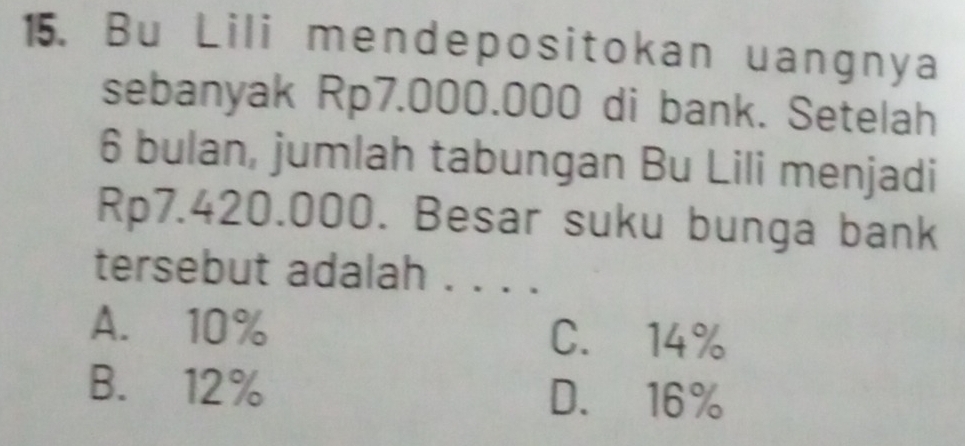 Bu Lili mendepositokan uangnya
sebanyak Rp7.000.000 di bank. Setelah
6 bulan, jumlah tabungan Bu Lili menjadi
Rp7.420.000. Besar suku bunga bank
tersebut adalah . . . .
A. 10% C. 14%
B. 12% D. 16%