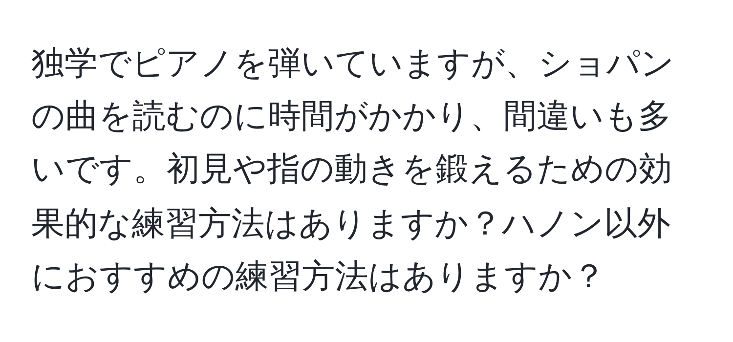 独学でピアノを弾いていますが、ショパンの曲を読むのに時間がかかり、間違いも多いです。初見や指の動きを鍛えるための効果的な練習方法はありますか？ハノン以外におすすめの練習方法はありますか？