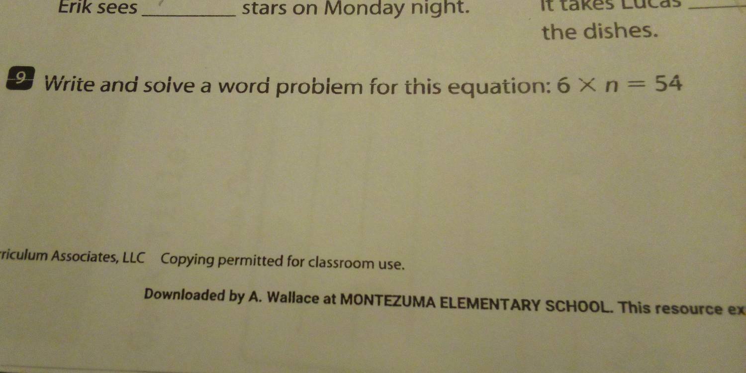 Erik sees _stars on Monday night. It takes Lúcas_ 
the dishes. 
9 Write and solve a word problem for this equation: 6* n=54
rriculum Associates, LLC Copying permitted for classroom use. 
Downloaded by A. Wallace at MONTEZUMA ELEMENTARY SCHOOL. This resource ex