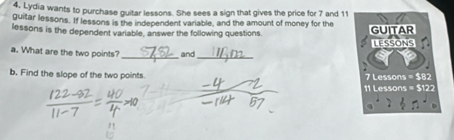 Lydia wants to purchase guitar lessons. She sees a sign that gives the price for 7 and 11
guitar lessons. If lessons is the independent variable, and the amount of money for the 
lessons is the dependent variable, answer the following questions. GUITAR 
LESSONS 
a. What are the two points? and 
__ 
b. Find the slope of the two points. 7 Lessons = $82
11 Lessons = $122