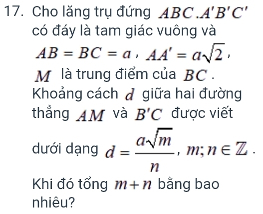 Cho lăng trụ đứng AB ( C. A'B'C'
có đáy là tam giác vuông và
AB=BC=a, AA'=asqrt(2), 
M là trung điểm của BC. 
Khoảng cách đ giữa hai đường 
thẳng AM và B'C được viết 
dưới dạng d= asqrt(m)/n , m; n∈ Z. 
Khi đó tổng m+n bằng bao 
nhiêu?