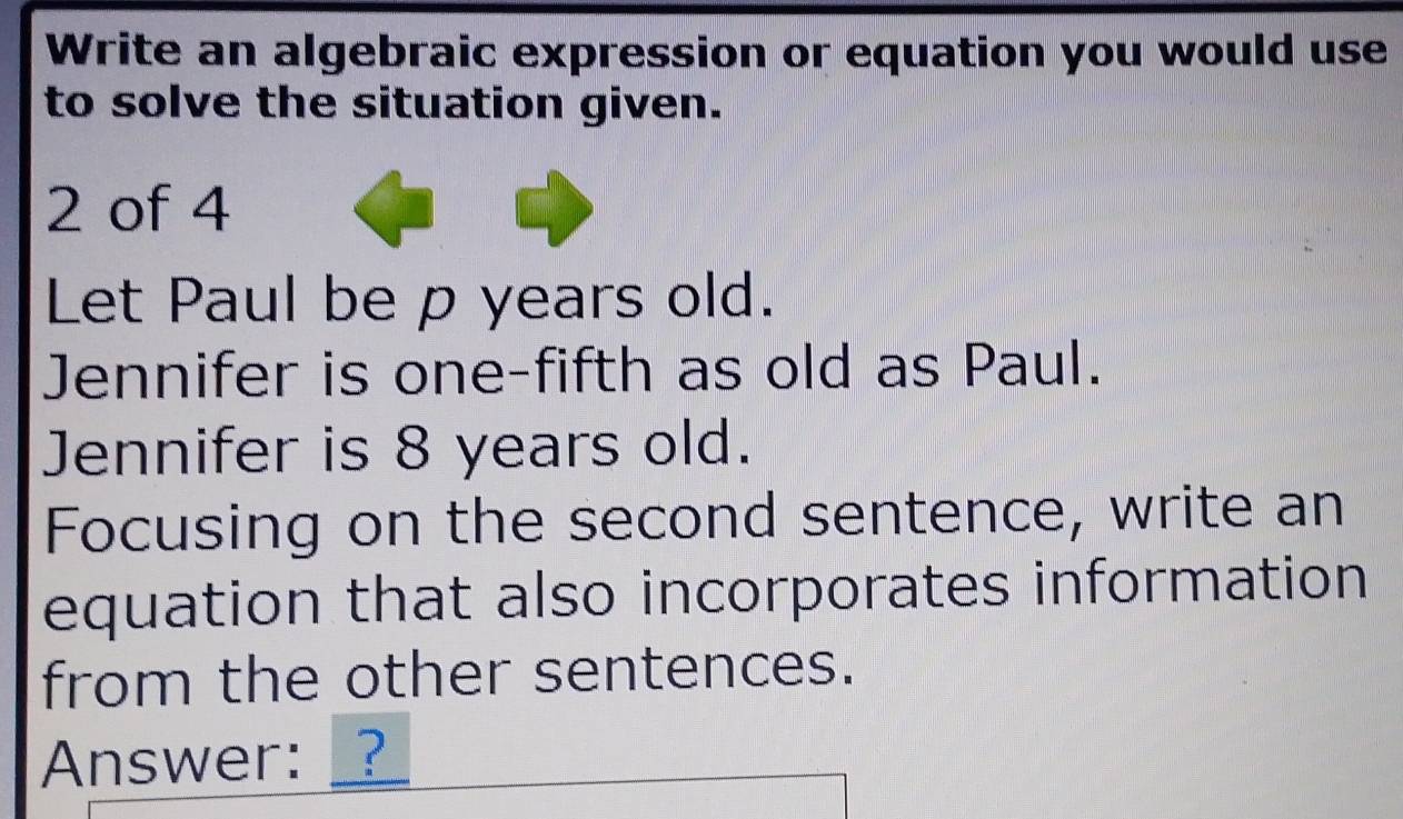 Write an algebraic expression or equation you would use 
to solve the situation given. 
2 of 4 
Let Paul be p years old. 
Jennifer is one-fifth as old as Paul. 
Jennifer is 8 years old. 
Focusing on the second sentence, write an 
equation that also incorporates information 
from the other sentences. 
Answer: _?