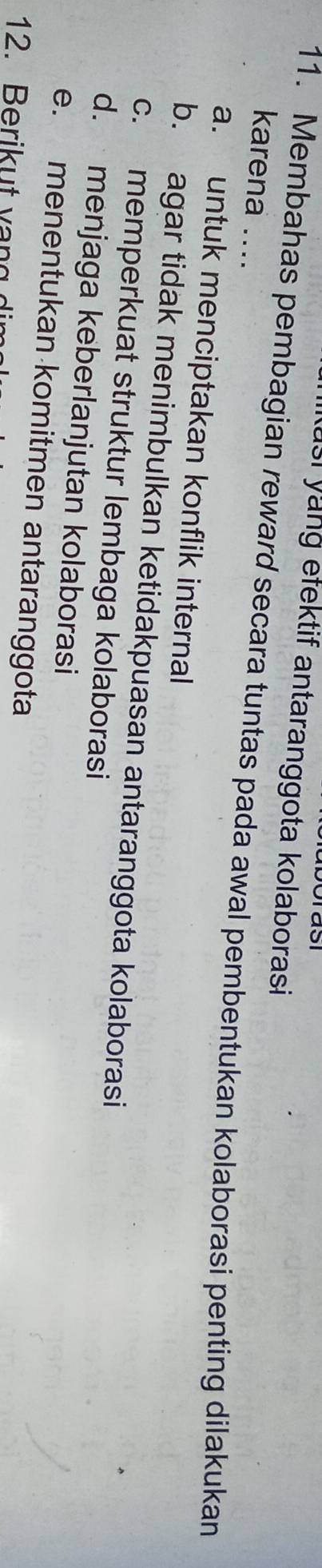 yung efektif antaranggota kolaborasi
11. Membahas pembagian reward secara tuntas pada awal pembentukan kolaborasi penting dilakukan karena ....
a. untuk menciptakan konflik internal
b. agar tidak menimbulkan ketidakpuasan antaranggota kolaborasi
c. memperkuat struktur lembaga kolaborasi
d. menjaga keberlanjutan kolaborasi
e. menentukan komitmen antaranggota
12. Berikut vạng dim