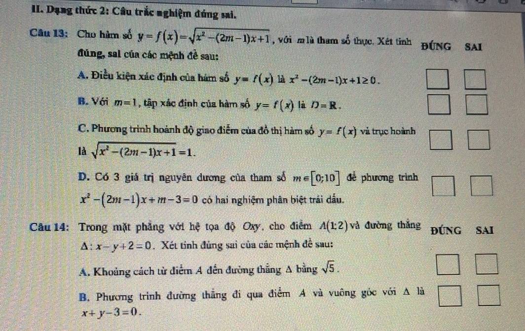 Dạng thức 2: Câu trắc nghiệm đúng sai.
Câu 13: Cho hàm số y=f(x)=sqrt(x^2-(2m-1)x+1) , với m lù tham số thực. Xét tinh đúng sai
đúng, sai của các mệnh đề sau:
A. Điều kiện xác định của hám số y=f(x) là x^2-(2m-1)x+1≥ 0.
B. Với m=1 , tập xác định của hàm số y=f(x) là D=R.
C. Phương trình hoành độ giao điểm của đồ thị hàm số y=f(x) và trục hoành
là sqrt(x^2-(2m-1)x+1)=1.
D. Có 3 giá trị nguyên dương của tham số m∈ [0;10] để phương trình
x^2-(2m-1)x+m-3=0 có hai nghiệm phân biệt trải dấu.
Câu 14: Trong mặt phẳng với hệ tọa độ Oxy, cho điểm A(1:2) và đường thắng đúNG SAI
A : x-y+2=0 Xét tinh đúng sai của các mệnh đề sau:
A. Khoảng cách từ điểm A đến đường thẳng A bằng sqrt(5). □ □ 
B. Phương trình đường thẳng đi qua điểm A và vuông góc với A là =frac  frac □ 
x+y-3=0.