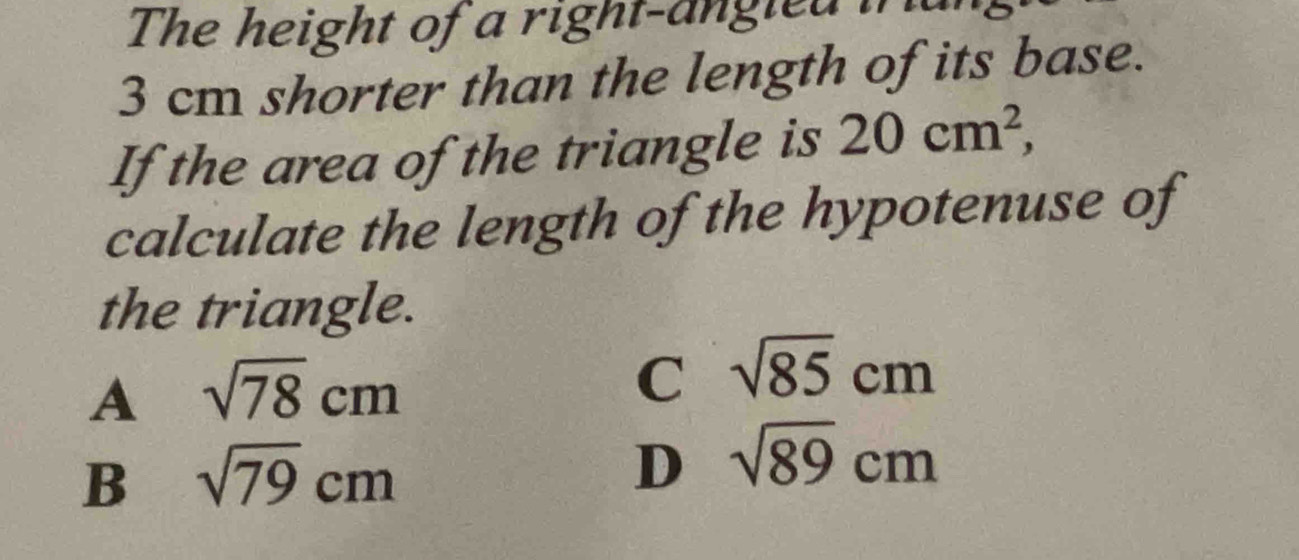 The height of a right-angied in
3 cm shorter than the length of its base.
If the area of the triangle is 20cm^2, 
calculate the length of the hypotenuse of
the triangle.
A sqrt(78)cm
C sqrt(85)cm
B sqrt(79)cm
D sqrt(89)cm