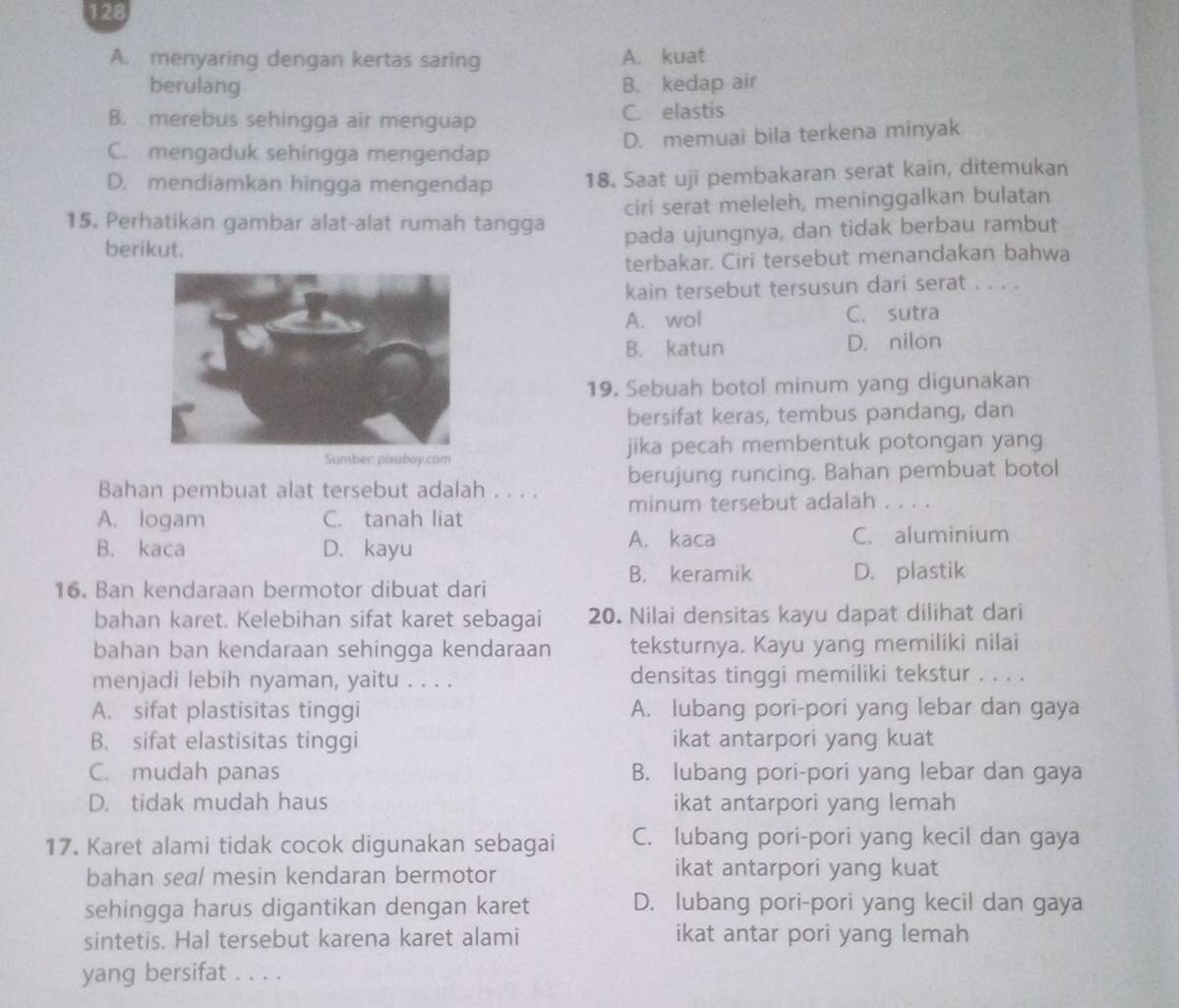 128
A. menyaring dengan kertas saring A. kuat
berulang B. kedap air
B. merebus sehingga air menguap C. elastis
C. mengaduk sehingga mengendap D. memuai bila terkena minyak
D. mendiamkan hingga mengendap 18. Saat uji pembakaran serat kain, ditemukan
15. Perhatikan gambar alat-alat rumah tangga ciri serat meleleh, meninggalkan bulatan
berikut. pada ujungnya, dan tidak berbau rambut
terbakar. Ciri tersebut menandakan bahwa
kain tersebut tersusun dari serat . . . .
A. wol C. sutra
B. katun D. nilon
19. Sebuah botol minum yang digunakan
bersifat keras, tembus pandang, dan
jika pecah membentuk potongan yang
Bahan pembuat alat tersebut adalah . . . . berujung runcing. Bahan pembuat botol
minum tersebut adalah . . . .
A. logam C. tanah liat
B. kaca D. kayu A. kaca C. aluminium
B. keramik D. plastik
16. Ban kendaraan bermotor dibuat dari
bahan karet. Kelebihan sifat karet sebagai 20. Nilai densitas kayu dapat dilihat dari
bahan ban kendaraan sehingga kendaraan teksturnya. Kayu yang memiliki nilai
menjadi lebih nyaman, yaitu . . . . densitas tinggi memiliki tekstur . . . .
A. sifat plastisitas tinggi A. lubang pori-pori yang lebar dan gaya
B. sifat elastisitas tinggi ikat antarpori yang kuat
C. mudah panas B. lubang pori-pori yang lebar dan gaya
D. tidak mudah haus ikat antarpori yang lemah
17. Karet alami tidak cocok digunakan sebagai C. lubang pori-pori yang kecil dan gaya
bahan seal mesin kendaran bermotor ikat antarpori yang kuat
sehingga harus digantikan dengan karet D. lubang pori-pori yang kecil dan gaya
sintetis. Hal tersebut karena karet alami ikat antar pori yang lemah
yang bersifat . . . .