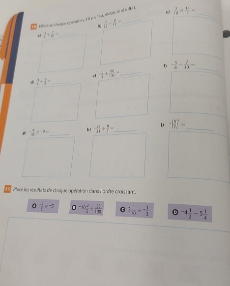  7/10 *  14/5 =
_
a)  3/8 + 2/10 = _
f) - 5/6 - 7/10 =
e) - 2/3 + 60/100 = _
_
g) - 4/45 * -9= _ h) - 24/31 /  8/5 = _ i) -( 5/7 )^2= _
Place les résultats de chaque opération dans l'ordre croissant.
1 4/5 * -5 -10 2/5 + 23/100  3 1/10 / - 1/3  D -4 1/2 -5 1/4 