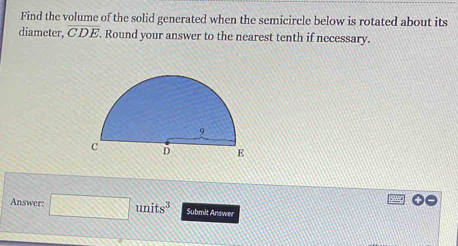 Find the volume of the solid generated when the semicircle below is rotated about its 
diameter, overline CDE. Round your answer to the nearest tenth if necessary. 
Answer: □ units³ Submit Answer