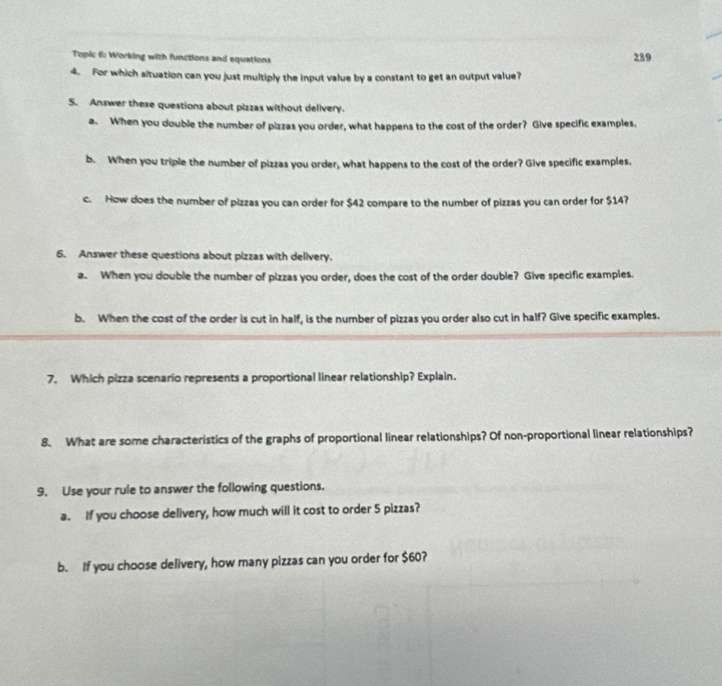 Topic 6: Working with functions and equations 
289 
4. For which situation can you just multiply the input value by a constant to get an output value? 
5. Answer these questions about pizzas without delivery. 
a When you double the number of pizzas you order, what happens to the cost of the order? Give specific examples. 
b. When you triple the number of pizzas you order, what happens to the cost of the order? Give specific examples. 
c. How does the number of pizzas you can order for $42 compare to the number of pizzas you can order for $14? 
6. Answer these questions about pizzas with delivery. 
a. When you double the number of pizzas you order, does the cost of the order double? Give specific examples. 
b. When the cost of the order is cut in half, is the number of pizzas you order also cut in half? Give specific examples. 
7. Which pizza scenario represents a proportional linear relationship? Explain. 
8. What are some characteristics of the graphs of proportional linear relationships? Of non-proportional linear relationships? 
9. Use your rule to answer the following questions. 
a. If you choose delivery, how much will it cost to order 5 pizzas? 
b. If you choose delivery, how many pizzas can you order for $60?