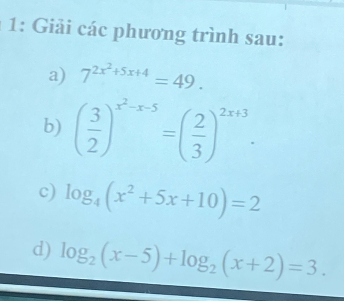 1: Giải các phương trình sau: 
a) 7^(2x^2)+5x+4=49. 
b) ( 3/2 )^x^2-x-5=( 2/3 )^2x+3. 
c) log _4(x^2+5x+10)=2
d) log _2(x-5)+log _2(x+2)=3.