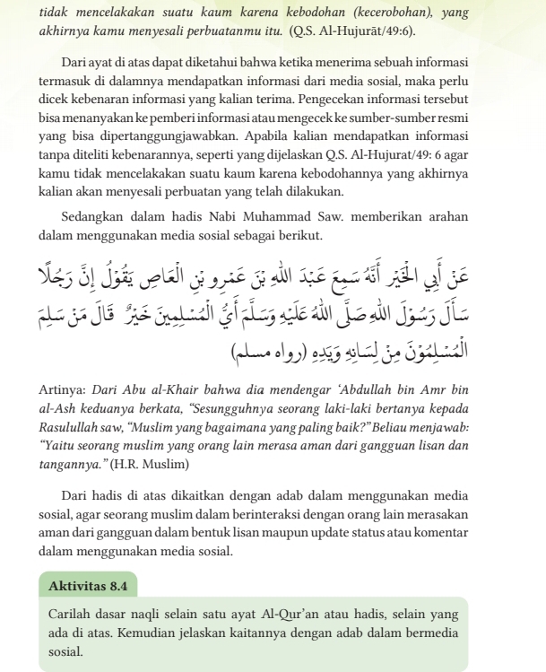 tidak mencelakakan suatu kaum karena kebodohan (kecerobohan), yang
akhirnya kamu menyesali perbuatanmu itu. (Q.S. Al-Hujurāt/· 49:6).
Dari ayat di atas dapat diketahui bahwa ketika menerima sebuah informasi
termasuk di dalamnya mendapatkan informasi dari media sosial, maka perlu
dicek kebenaran informasi yang kalian terima. Pengecekan informasi tersebut
bisa menanyakan ke pemberi informasi atau mengecek ke sumber-sumber resmi
yang bisa dipertanggungjawabkan. Apabila kalian mendapatkan informasi
tanpa diteliti kebenarannya, seperti yang dijelaskan Q.S. Al-Hujurat/49: 6 agar
kamu tidak mencelakakan suatu kaum karena kebodohannya yang akhirnya
kalian akan menyesali perbuatan yang telah dilakukan.
Sedangkan dalam hadis Nabi Muhammad Saw. memberikan arahan
dalam menggunakan media sosial sebagai berikut.
e jo jé é s ti gi ín gí sàn jie dà ju jie
Artinya: Dari Abu al-Khair bahwa dia mendengar ‘Abdullah bin Amr bin
al-Ash keduanya berkata, “Sesungguhnya seorang laki-laki bertanya kepada
Rasulullah saw, “Muslim yang bagaimana yang paling baik?” Beliau menjawab:
“Yaitu seorang muslim yang orang lain merasa aman dari gangguan lisan dan
tangannya.”(H.R. Muslim)
Dari hadis di atas dikaitkan dengan adab dalam menggunakan media
sosial, agar seorang muslim dalam berinteraksi dengan orang lain merasakan
aman dari gangguan dalam bentuk lisan maupun update status atau komentar
dalam menggunakan media sosial.
Aktivitas 8.4
Carilah dasar naqli selain satu ayat Al-Qur’an atau hadis, selain yang
ada di atas. Kemudian jelaskan kaitannya dengan adab dalam bermedia
sosial.