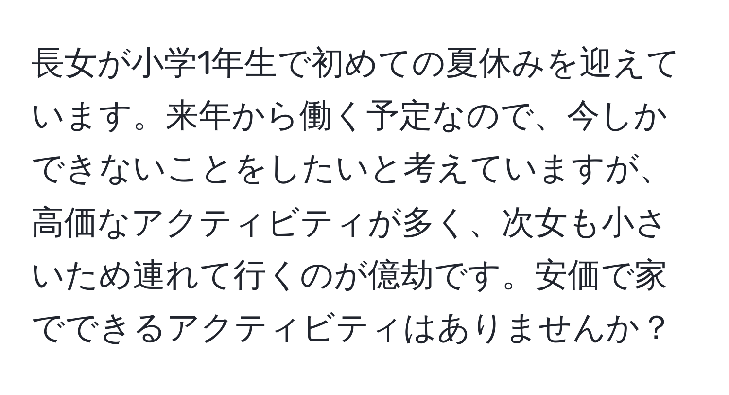 長女が小学1年生で初めての夏休みを迎えています。来年から働く予定なので、今しかできないことをしたいと考えていますが、高価なアクティビティが多く、次女も小さいため連れて行くのが億劫です。安価で家でできるアクティビティはありませんか？