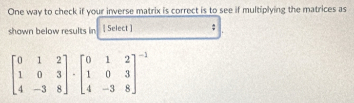 One way to check if your inverse matrix is correct is to see if multiplying the matrices as 
shown below results in [ Select ]
beginbmatrix 0&1&2 1&0&3 4&-3&8endbmatrix · beginbmatrix 0&1&2 1&0&3 4&-3&8end(bmatrix)^(-1)