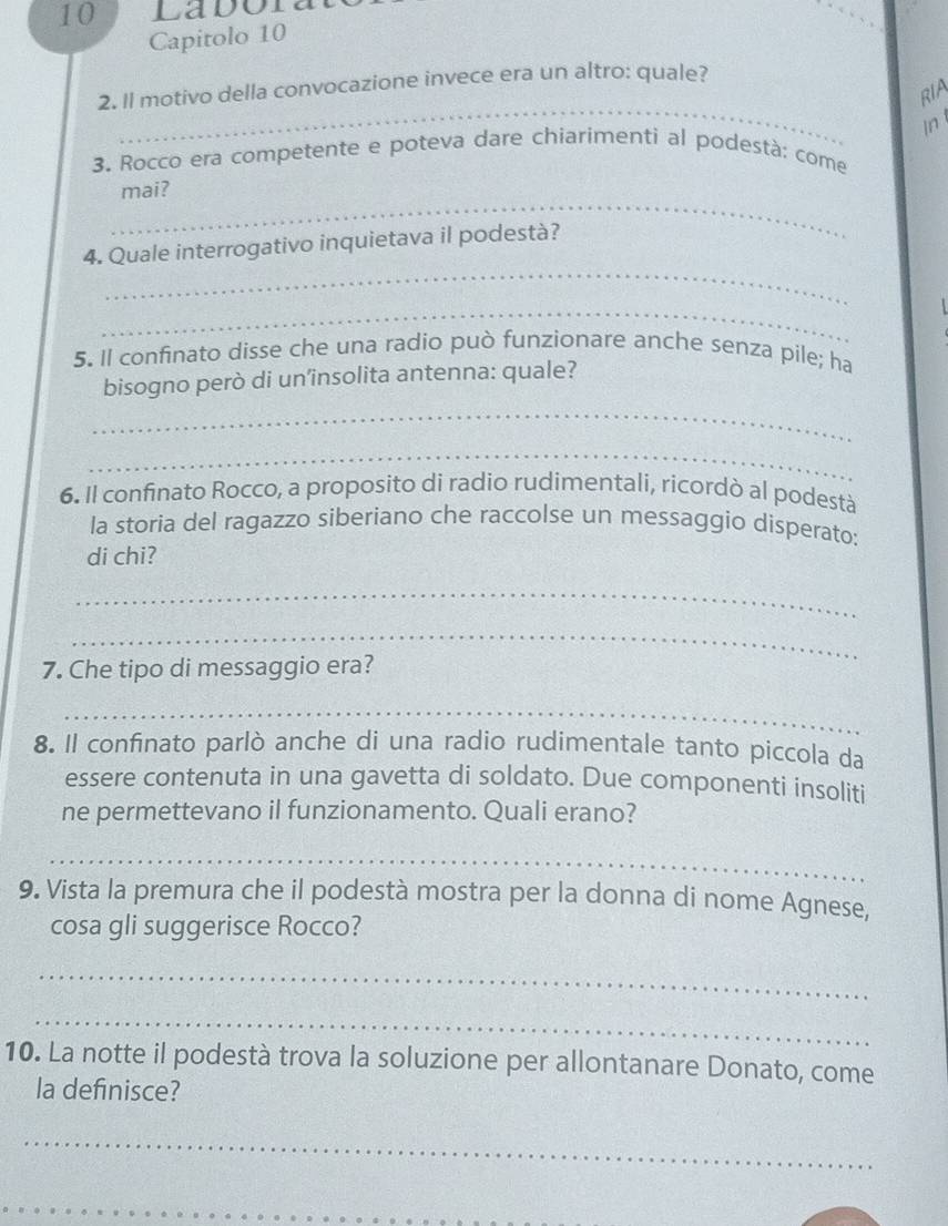 Ladora 
Capitolo 10 
_ 
2. Il motivo della convocazione invece era un altro: quale? 
RIA 
In 
3. Rocco era competente e poteva dare chiarimenti al podestà: come 
_ 
mai? 
_ 
4. Quale interrogativo inquietava il podestà? 
_ 
5. Il confinato disse che una radio può funzionare anche senza pile; ha 
bisogno però di un’insolita antenna: quale? 
_ 
_ 
6. Il confinato Rocco, a proposito di radio rudimentali, ricordò al podestà 
la storia del ragazzo siberiano che raccolse un messaggio disperato: 
di chi? 
_ 
_ 
7. Che tipo di messaggio era? 
_ 
8. Il confinato parlò anche di una radio rudimentale tanto piccola da 
essere contenuta in una gavetta di soldato. Due componenti insoliti 
ne permettevano il funzionamento. Quali erano? 
_ 
9. Vista la premura che il podestà mostra per la donna di nome Agnese, 
cosa gli suggerisce Rocco? 
_ 
_ 
10. La notte il podestà trova la soluzione per allontanare Donato, come 
la definisce? 
_ 
_