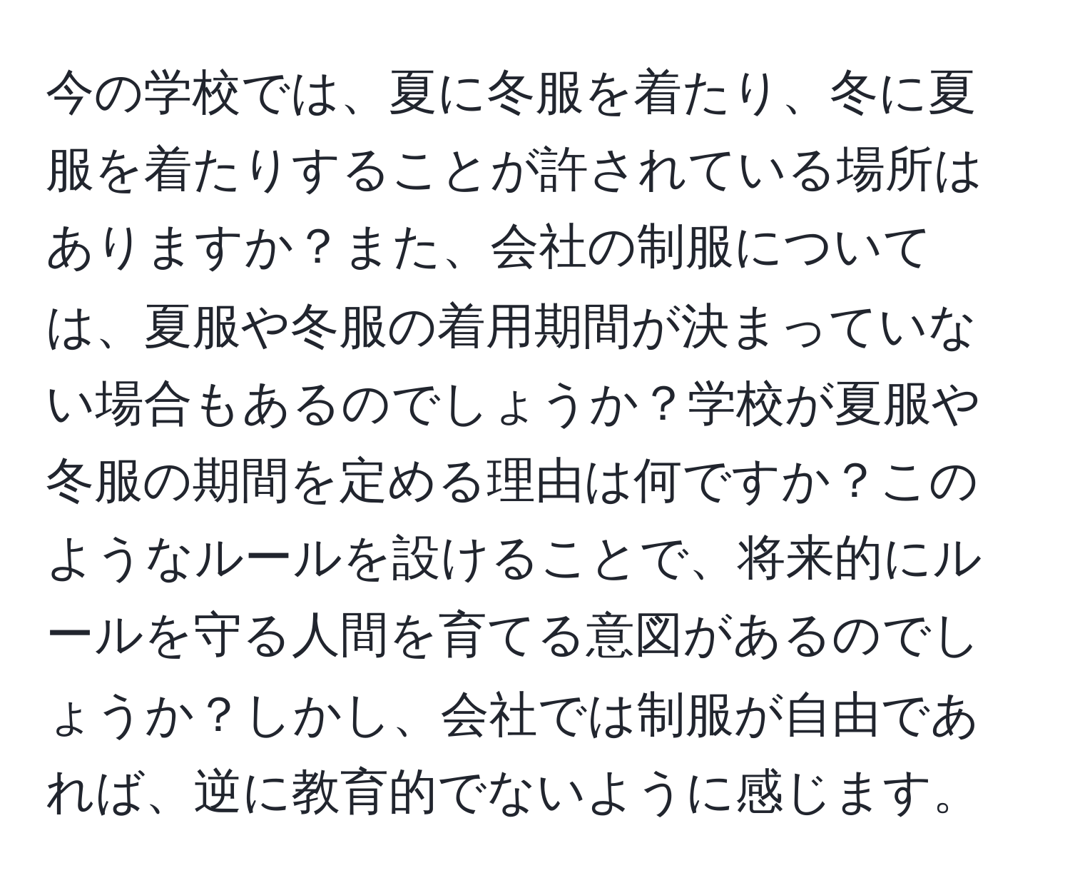 今の学校では、夏に冬服を着たり、冬に夏服を着たりすることが許されている場所はありますか？また、会社の制服については、夏服や冬服の着用期間が決まっていない場合もあるのでしょうか？学校が夏服や冬服の期間を定める理由は何ですか？このようなルールを設けることで、将来的にルールを守る人間を育てる意図があるのでしょうか？しかし、会社では制服が自由であれば、逆に教育的でないように感じます。