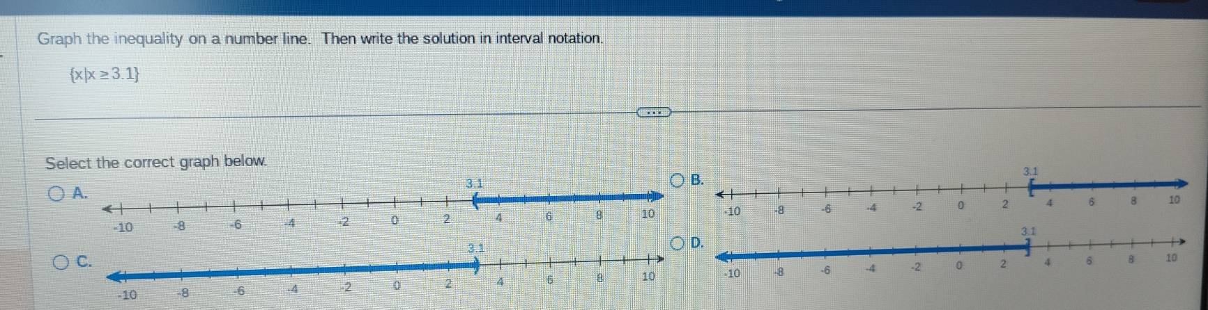 Graph the inequality on a number line. Then write the solution in interval notation.
 x|x≥ 3.1
Select the correct graph below.