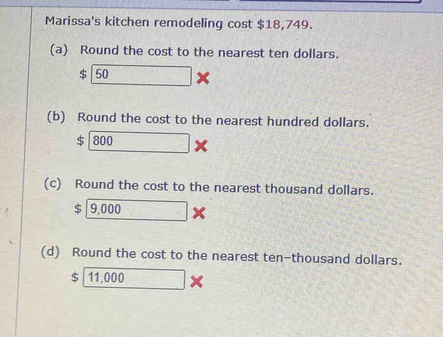 Marissa's kitchen remodeling cost $18,749. 
(a) Round the cost to the nearest ten dollars. 
( 50 
(b) Round the cost to the nearest hundred dollars.
$ 800
(c) Round the cost to the nearest thousand dollars. 
ς 9,000 frac 1 < 
(d) Round the cost to the nearest ten-thousand dollars.
$ 11,000*