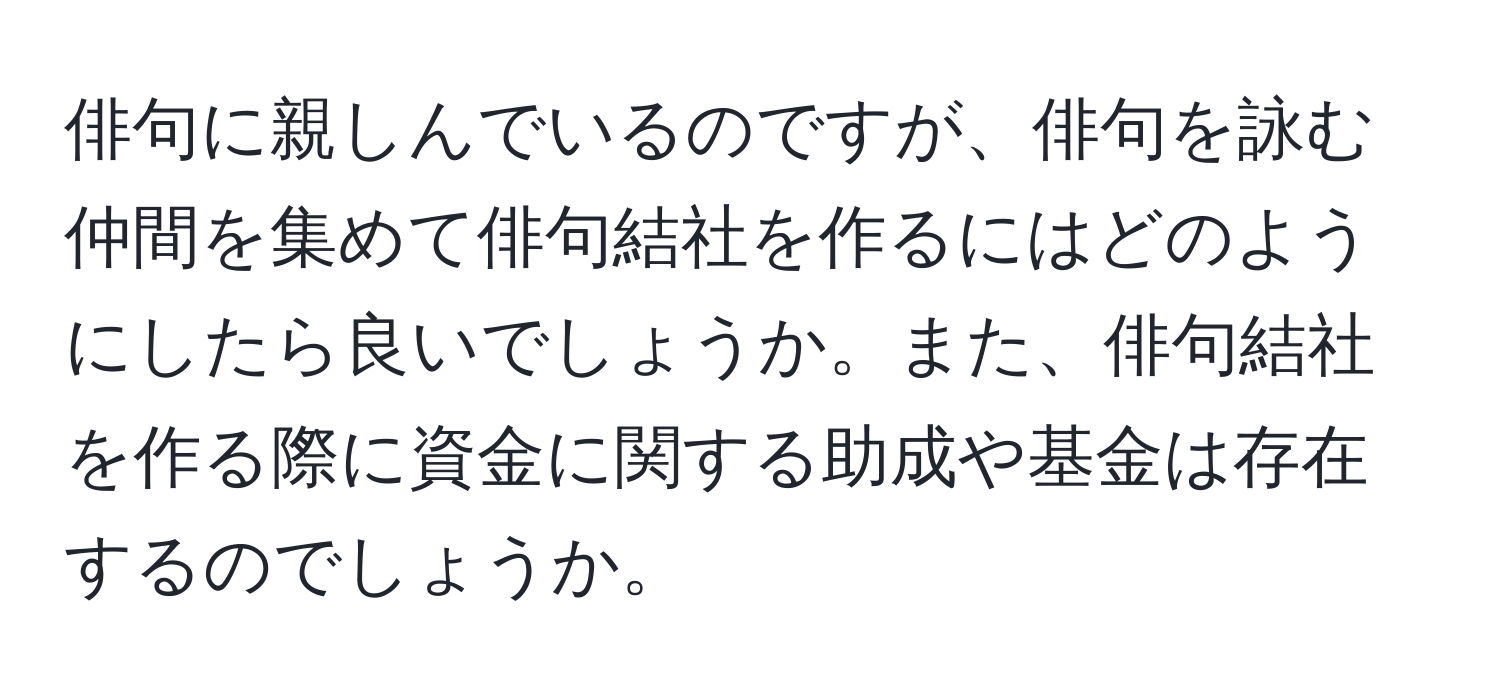 俳句に親しんでいるのですが、俳句を詠む仲間を集めて俳句結社を作るにはどのようにしたら良いでしょうか。また、俳句結社を作る際に資金に関する助成や基金は存在するのでしょうか。