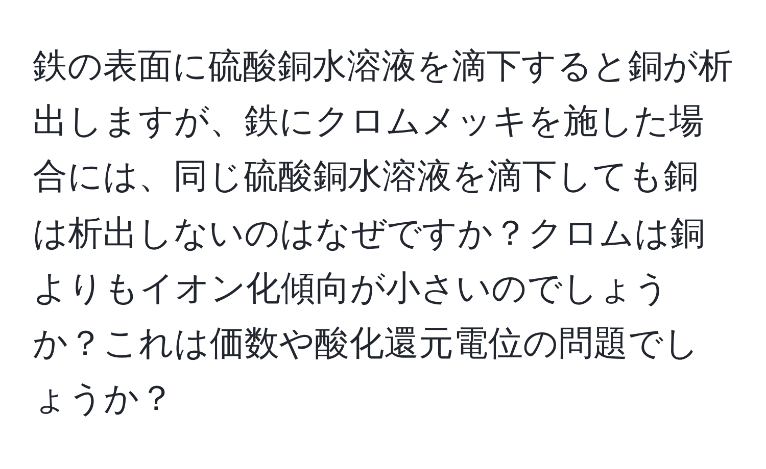 鉄の表面に硫酸銅水溶液を滴下すると銅が析出しますが、鉄にクロムメッキを施した場合には、同じ硫酸銅水溶液を滴下しても銅は析出しないのはなぜですか？クロムは銅よりもイオン化傾向が小さいのでしょうか？これは価数や酸化還元電位の問題でしょうか？