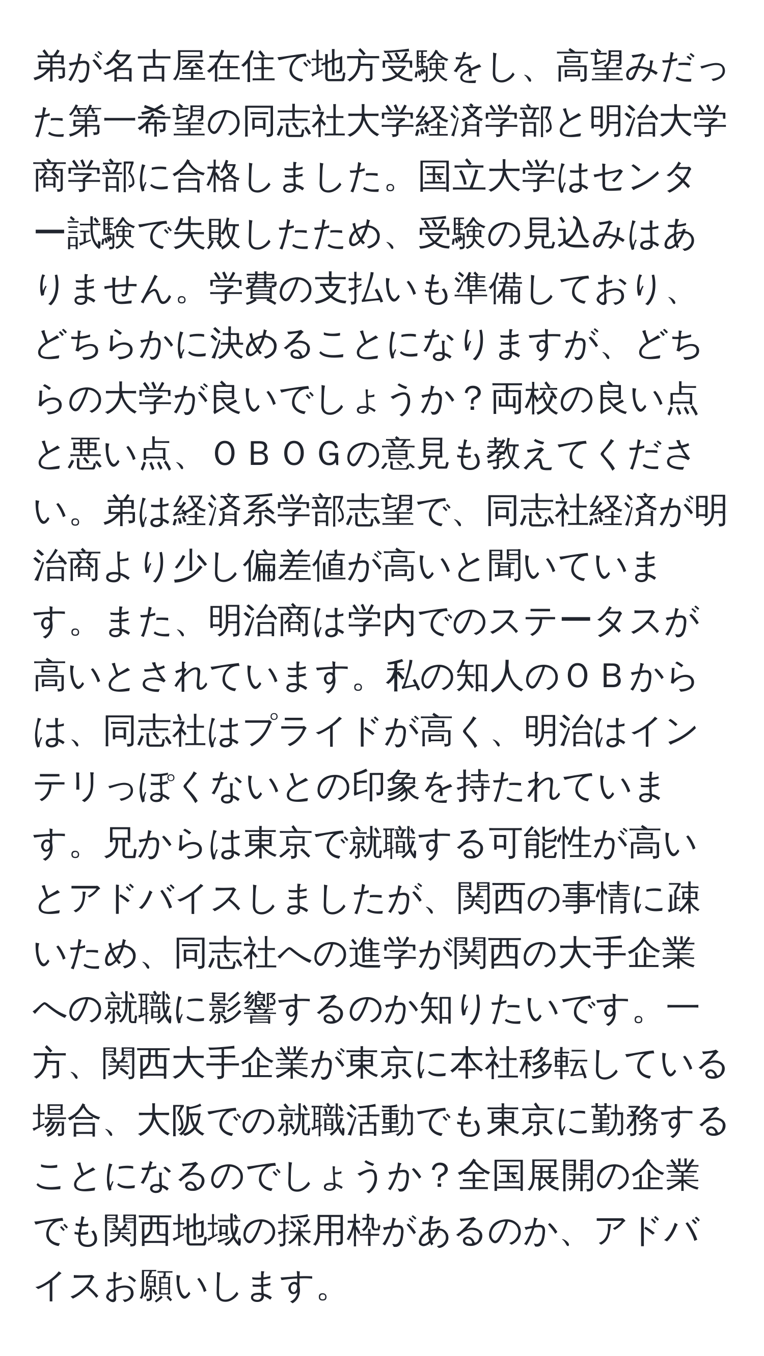 弟が名古屋在住で地方受験をし、高望みだった第一希望の同志社大学経済学部と明治大学商学部に合格しました。国立大学はセンター試験で失敗したため、受験の見込みはありません。学費の支払いも準備しており、どちらかに決めることになりますが、どちらの大学が良いでしょうか？両校の良い点と悪い点、ＯＢＯＧの意見も教えてください。弟は経済系学部志望で、同志社経済が明治商より少し偏差値が高いと聞いています。また、明治商は学内でのステータスが高いとされています。私の知人のＯＢからは、同志社はプライドが高く、明治はインテリっぽくないとの印象を持たれています。兄からは東京で就職する可能性が高いとアドバイスしましたが、関西の事情に疎いため、同志社への進学が関西の大手企業への就職に影響するのか知りたいです。一方、関西大手企業が東京に本社移転している場合、大阪での就職活動でも東京に勤務することになるのでしょうか？全国展開の企業でも関西地域の採用枠があるのか、アドバイスお願いします。