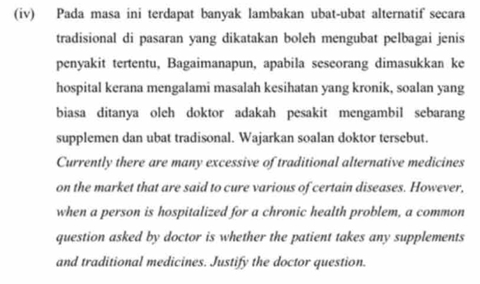 (iv) Pada masa ini terdapat banyak lambakan ubat-ubat alternatif secara 
tradisional di pasaran yang dikatakan boleh mengubat pelbagai jenis 
penyakit tertentu, Bagaimanapun, apabila seseorang dimasukkan ke 
hospital kerana mengalami masalah kesihatan yang kronik, soalan yang 
biasa ditanya oleh doktor adakah pesakit mengambil sebarang 
supplemen dan ubat tradisonal. Wajarkan soalan doktor tersebut. 
Currently there are many excessive of traditional alternative medicines 
on the market that are said to cure various of certain diseases. However, 
when a person is hospitalized for a chronic health problem, a common 
question asked by doctor is whether the patient takes any supplements 
and traditional medicines. Justify the doctor question.