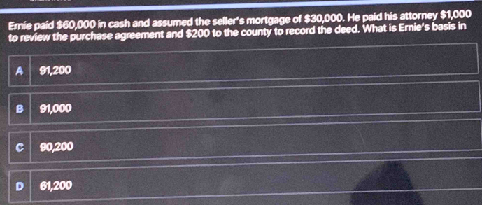 Ernie paid $60,000 in cash and assumed the seller's mortgage of $30,000. He paid his attorney $1,000
to review the purchase agreement and $200 to the county to record the deed. What is Ernie's basis in
A 91,200
B 91,000
C 90,200
D 61,200