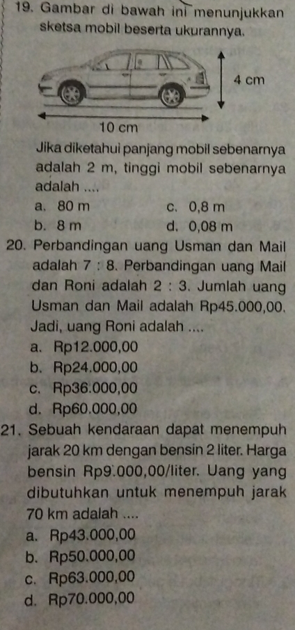 Gambar di bawah ini menunjukkan
sketsa mobil beserta ukurannya.
Jika diketahui panjang mobil sebenarnya
adalah 2 m, tinggi mobil sebenarnya
adalah ....
a. 80 m c. 0,8 m
b. 8 m d. 0,08 m
20. Perbandingan uang Usman dan Mail
adalah 7:8. Perbandingan uang Mail
dan Roni adalah 2:3. Jumlah uang
Usman dan Mail adalah Rp45.000,00.
Jadi, uang Roni adalah ....
a. Rp12.000,00
b. Rp24.000,00
c. Rp36.000,00
d. Rp60.000,00
21. Sebuah kendaraan dapat menempuh
jarak 20 km dengan bensin 2 liter. Harga
bensin Rp9.000,00/liter. Uang yang
dibutuhkan untuk menempuh jarak
70 km adalah ....
a. Rp43.000,00
b. Rp50.000,00
c. Rp63.000,00
d. Rp70.000,00