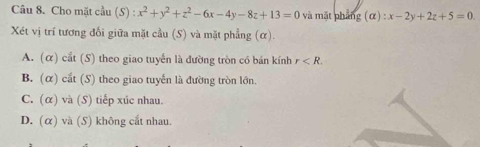 Cho mặt cầu (S) : x^2+y^2+z^2-6x-4y-8z+13=0 và mặt phẳng (α) : x-2y+2z+5=0. 
Xét vị trí tương đối giữa mặt cầu (S) và mặt phẳng (α).
A. (α) cắt (S) theo giao tuyến là đường tròn có bán kính r .
B. (α) cắt (S) theo giao tuyến là đường tròn lớn.
C. (α) và (S) tiếp xúc nhau.
D. (α) và (S) không cắt nhau.