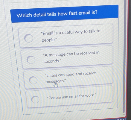 Which detail tells how fast email is?
“Email is a useful way to talk to
people."
“A message can be received in
seconds."
“Users can send and receive
messages."
“People use email for work”