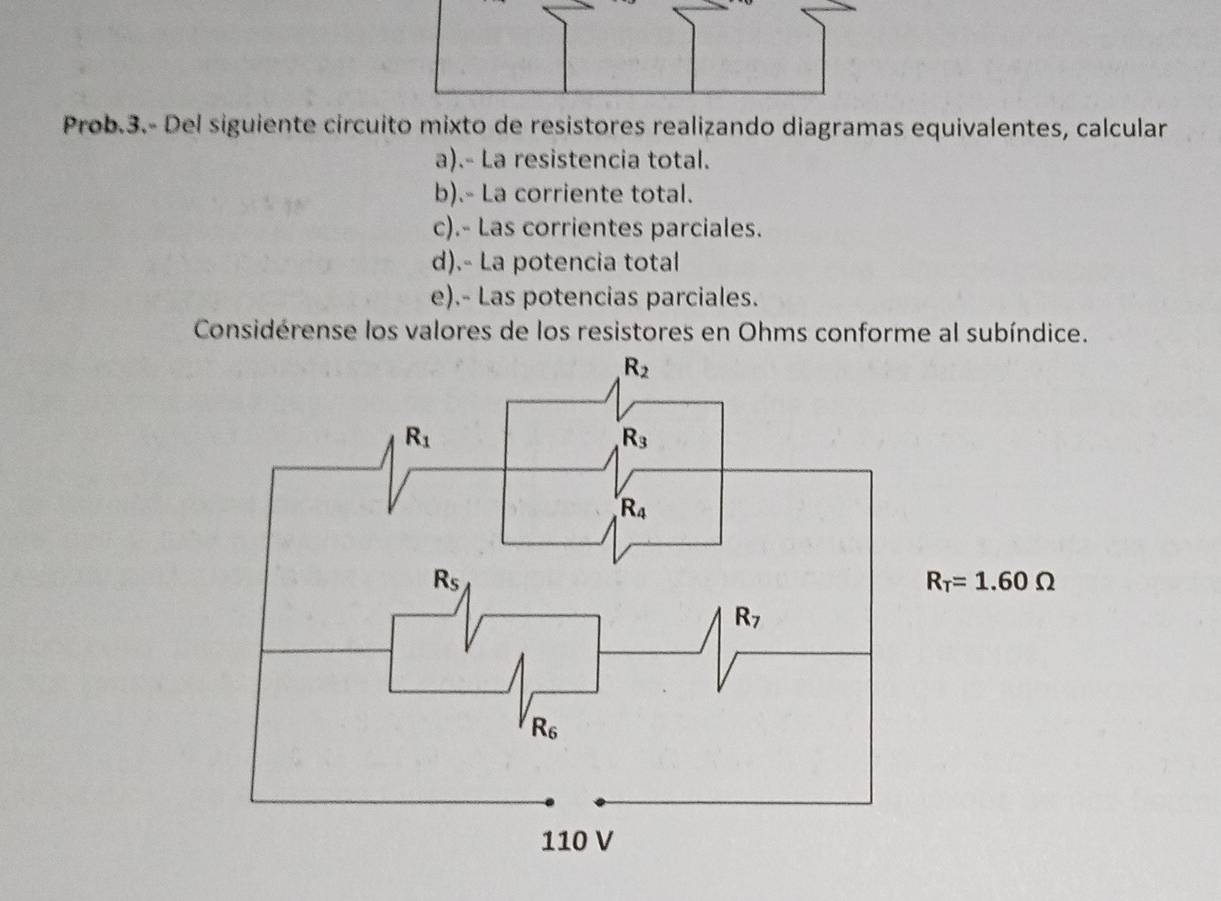 Prob.3.- Del siguiente circuito mixto de resistores realizando diagramas equivalentes, calcular
a).- La resistencia total.
b).- La corriente total.
c).- Las corrientes parciales.
d).- La potencia total
e).- Las potencias parciales.
Considérense los valores de los resistores en Ohms conforme al subíndice.