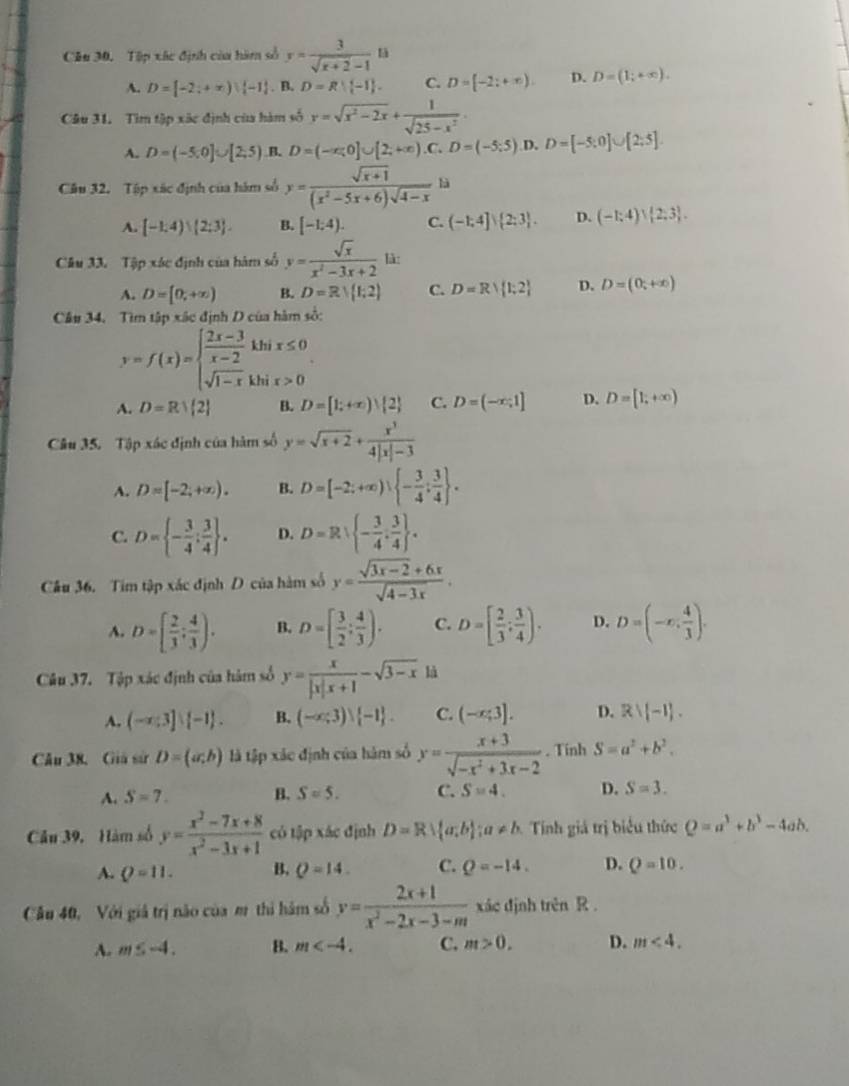 Tập xác định của hàm số y= 3/sqrt(x+2)-1 13
A. D=[-2;+∈fty )|(-1). B. D=R| -1 . C. D=[-2;+∈fty ). D. D=(1;+∈fty ).
Câu 31. Tìm tập xãc định của hàm số y=sqrt(x^2-2x)+ 1/sqrt(25-x^2) .
A. D=(-5,0]∪ [2,5) B. D=(-x;0]∪ [2;+∈fty ).C.D=(-5;5) D. D=[-5:0]∪ [2:5]
Câu 32. Tập xác định của hàm số y= (sqrt(x+1))/(x^2-5x+6)sqrt(4-x)  là
A. [-1.4)∪ (2:3 . B. [-1;4). C. (-1;4]∪  2;3 . D. (-1;4)∪  2;3 .
Câu 33. Tập xác định của hàm số y= sqrt(x)/x^2-3x+2  là:
A. D=[0,+∈fty ) B. D=R|(1;2) C. D=R| 1;2 D. D=(0;+∈fty )
Câu 34. Tìm tập xác định D của hàm số:
y=f(x)=beginarrayl  (2x-3)/x-2 khix≤ 0 sqrt(1-x)khix>0endarray. .
A. D=R| 2 B. D=[1;+∈fty ) 2 C. D=(-x,1] D. D=[1,+∈fty )
Câu 35. Tập xác định của hàm số y=sqrt(x+2)+ x^3/4|x|-3 
A. D=[-2;+∈fty ). B. D=[-2;+∈fty ) - 3/4 ; 3/4  .
C. D= - 3/4 : 3/4  . D. D=Rsqrt( -frac 3)4 3/4  .
Câu 36. Tim tập xác định D của hàm số y= (sqrt(3x-2)+6x)/sqrt(4-3x) .
A. D=[ 2/3 ; 4/3 ). B. D=[ 3/2 ; 4/3 ). C. D=[ 2/3 ; 3/4 ). D. D=(-x, 4/3 ).
Câu 37. Tập xác định của hàm số y= x/|x|x+1 -sqrt(3-x) là
A. (-x;3]| -1 . B. (-∈fty ;3)vee  -1 . C. (-x;3]. D. Rvee (-1).
Câu 38. Giả sử D=(a;b) là tập xác định của hàm số y= (x+3)/sqrt(-x^2+3x-2) . Tính S=a^2+b^2.
A. S=7. B. S=5. C. S=4. D. S=3.
Câu 39, Hàm số y= (x^2-7x+8)/x^2-3x+1  có tập xác định D=R∪  a;b ;a!= b Tính giá trị biểu thức Q=a^3+b^3-4ab.
A. Q=11. B. Q=14. C. Q=-14. D. Q=10.
Câu 40, Với giả trị nào của m thi hàm số y= (2x+1)/x^2-2x-3-m  xác định trên R .
A. m≤ -4. B. m C. m>0, D. m<4.