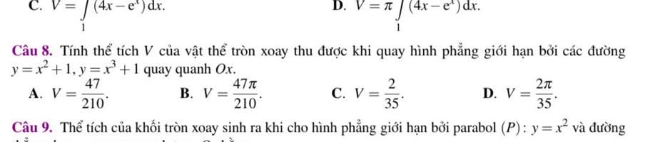 C. V=∈tlimits _1(4x-e^x)dx. V=π ∈tlimits _1(4x-e^x)dx. 
Câu 8. Tính thể tích V của vật thể tròn xoay thu được khi quay hình phẳng giới hạn bởi các đường
y=x^2+1, y=x^3+1 quay quanh Ox.
A. V= 47/210 . B. V= 47π /210 . C. V= 2/35 . D. V= 2π /35 . 
Câu 9. Thể tích của khối tròn xoay sinh ra khi cho hình phẳng giới hạn bởi parabol (P):y=x^2 và đường