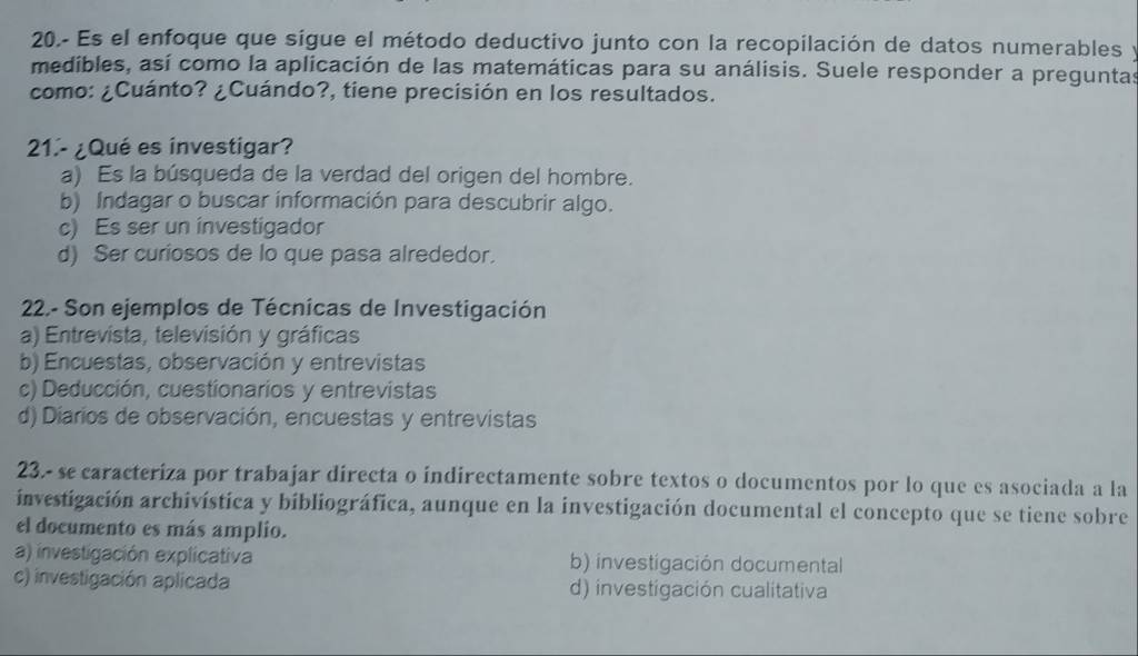 20.- Es el enfoque que sigue el método deductivo junto con la recopilación de datos numerables y
medibles, así como la aplicación de las matemáticas para su análisis. Suele responder a preguntas
como: ¿Cuánto? ¿Cuándo?, tiene precisión en los resultados.
21.- ¿Qué es investigar?
a) Es la búsqueda de la verdad del origen del hombre.
b) Indagar o buscar información para descubrir algo.
c) Es ser un investigador
d) Ser curiosos de lo que pasa alrededor.
22.- Son ejemplos de Técnicas de Investigación
a) Entrevista, televisión y gráficas
b) Encuestas, observación y entrevistas
c) Deducción, cuestionarios y entrevistas
d) Diarios de observación, encuestas y entrevistas
23.- se caracteriza por trabajar directa o indirectamente sobre textos o documentos por lo que es asociada a la
investigación archivística y bibliográfica, aunque en la investigación documental el concepto que se tiene sobre
el documento es más amplio.
a) investigación explicativa b) investigación documental
c) investigación aplicada d) investigación cualitativa