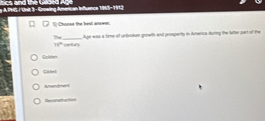 itics and the Gilded Age
y A PHS / Unit 3 - Growing American Influence 1865-1912
5) Choose the best answer.
The_ Age was a time of unbroken growth and prosperity in America during the laffer part of the
16^(th) century
Golden
Gided
Amendment
Resenstruction