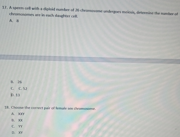 A sperm cell with a diploid number of 26 chromosome undergoes meiosis, determine the number of
chromosomes are in each daughter cell.
A. 8
B. 26
C. C. 52 . 13
18. Choose the correct pair of female sex chromosome.
A. XXY
B. XX
C. YY
D. XY