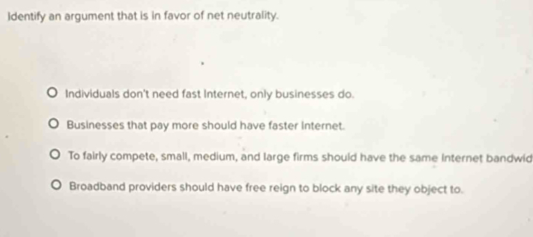 Identify an argument that is in favor of net neutrality.
Individuals don't need fast Internet, only businesses do.
Businesses that pay more should have faster Internet.
To fairly compete, small, medium, and large firms should have the same Internet bandwid
Broadband providers should have free reign to block any site they object to.