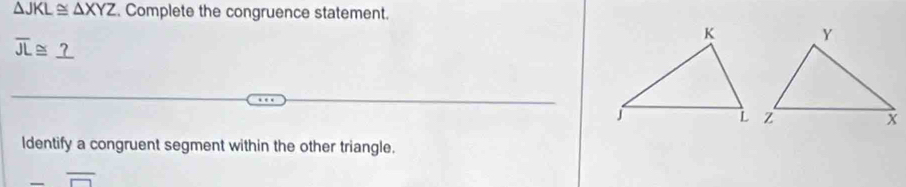 △ JKL≌ △ XYZ. Complete the congruence statement.
overline JL≌ _ ?
ldentify a congruent segment within the other triangle.
overline □ 