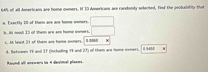 64% of all Americans are home owners. If 33 Americans are randomly selected, find the probability that 
a. Exactly 20 of them are are home owners. 
b. At most 23 of them are are home owners. 
c. At least 21 of them are home owners. 0.8860 × 
d. Between 19 and 27 (including 19 and 27) of them are home owners. 0.9450 × 
Round all answers to 4 decimal places.