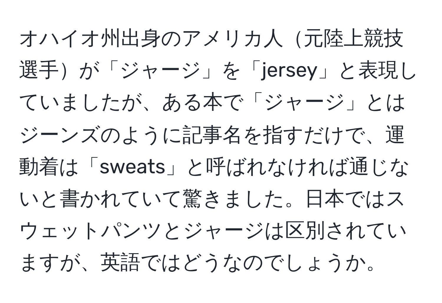 オハイオ州出身のアメリカ人元陸上競技選手が「ジャージ」を「jersey」と表現していましたが、ある本で「ジャージ」とはジーンズのように記事名を指すだけで、運動着は「sweats」と呼ばれなければ通じないと書かれていて驚きました。日本ではスウェットパンツとジャージは区別されていますが、英語ではどうなのでしょうか。