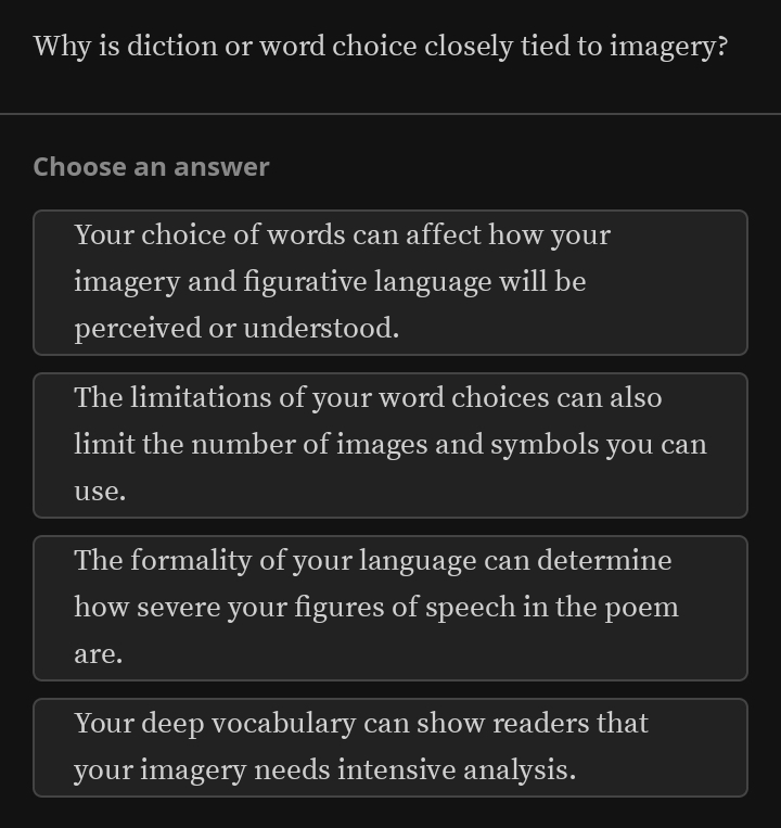 Why is diction or word choice closely tied to imagery?
Choose an answer
Your choice of words can affect how your
imagery and figurative language will be
perceived or understood.
The limitations of your word choices can also
limit the number of images and symbols you can
use.
The formality of your language can determine
how severe your figures of speech in the poem
are.
Your deep vocabulary can show readers that
your imagery needs intensive analysis.