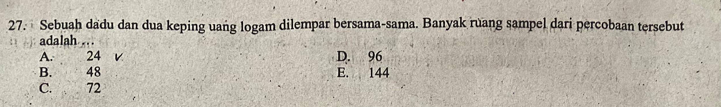 Sebuah dadu dan dua keping uang logam dilempar bersama-sama. Banyak ruang sampel dari percobaan tersebut
adalah
A. 24 V D. 96
B. 48 E. 144
C. 72