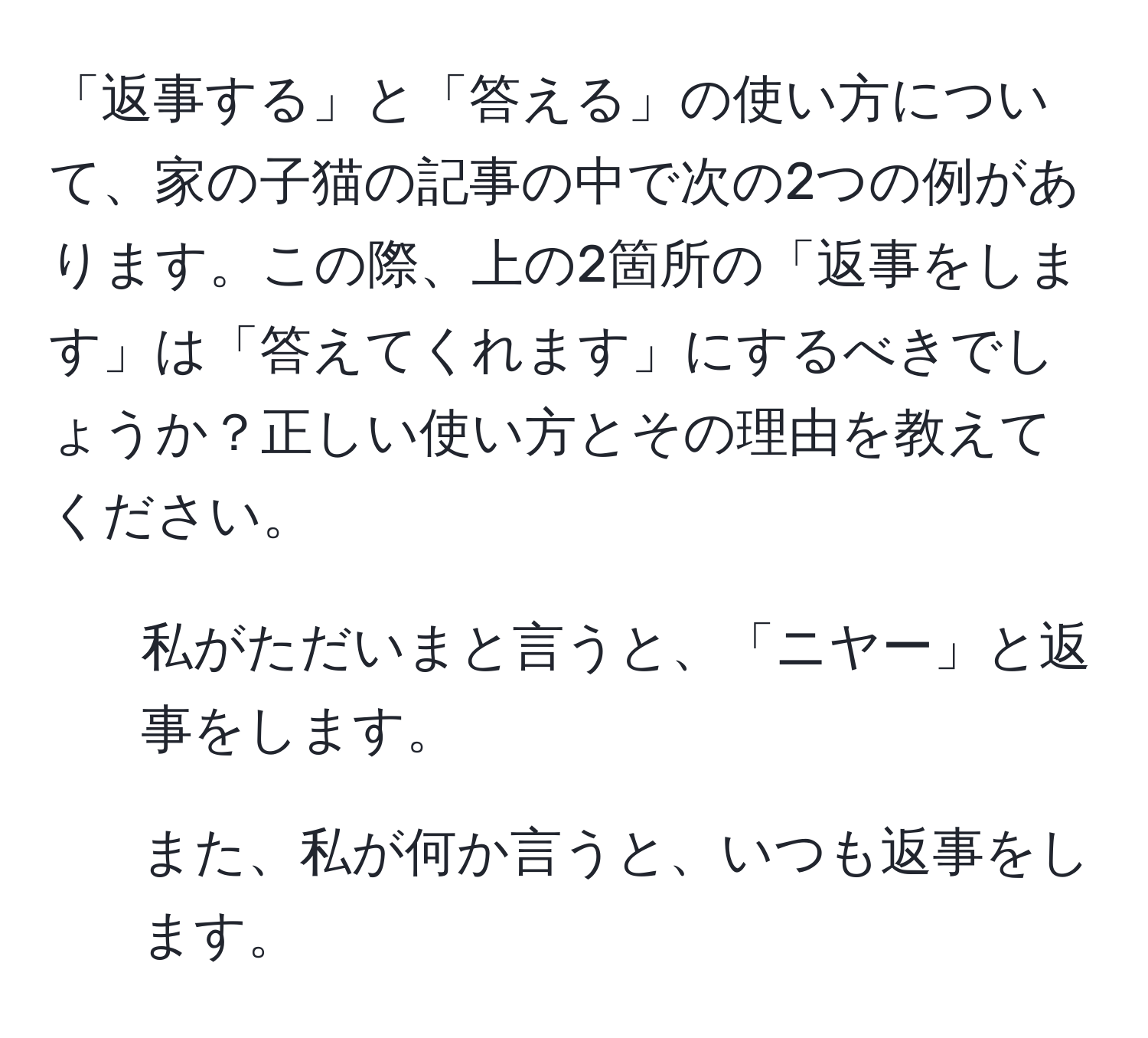 「返事する」と「答える」の使い方について、家の子猫の記事の中で次の2つの例があります。この際、上の2箇所の「返事をします」は「答えてくれます」にするべきでしょうか？正しい使い方とその理由を教えてください。  
1. 私がただいまと言うと、「ニヤー」と返事をします。  
2. また、私が何か言うと、いつも返事をします。