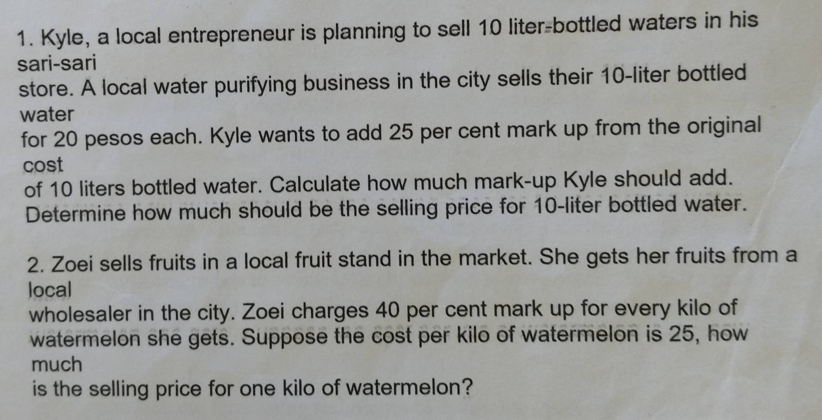 Kyle, a local entrepreneur is planning to sell 10 liter -bottled waters in his 
sari-sari 
store. A local water purifying business in the city sells their 10-liter bottled 
water 
for 20 pesos each. Kyle wants to add 25 per cent mark up from the original 
cost 
of 10 liters bottled water. Calculate how much mark-up Kyle should add. 
Determine how much should be the selling price for 10-liter bottled water. 
2. Zoei sells fruits in a local fruit stand in the market. She gets her fruits from a 
local 
wholesaler in the city. Zoei charges 40 per cent mark up for every kilo of 
watermelon she gets. Suppose the cost per kilo of watermelon is 25, how 
much 
is the selling price for one kilo of watermelon?