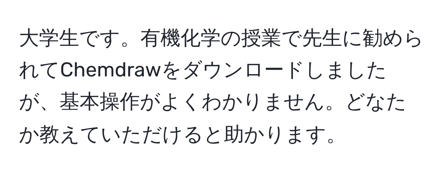 大学生です。有機化学の授業で先生に勧められてChemdrawをダウンロードしましたが、基本操作がよくわかりません。どなたか教えていただけると助かります。